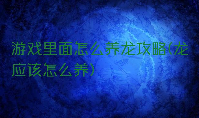 游戏里面怎么养龙攻略(龙应该怎么养)
