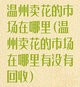 温州卖花的市场在哪里(温州卖花的市场在哪里有没有回收)