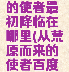 荒作为神的使者最初降临在哪里(从荒原而来的使者百度百科)