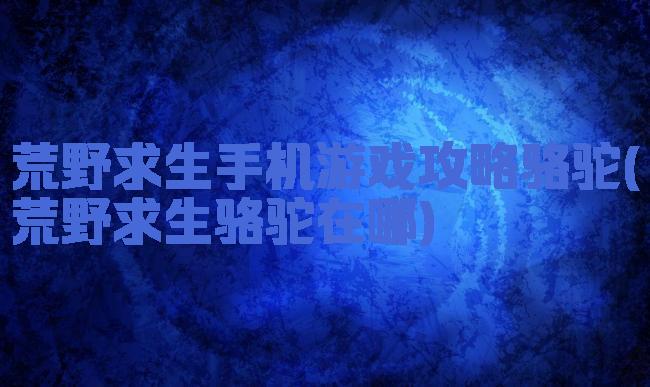 荒野求生手机游戏攻略骆驼(荒野求生骆驼在哪)