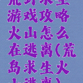 荒野求生游戏攻略火山怎么在逃离(荒岛求生火山逃离)
