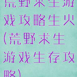 荒野求生游戏攻略生火(荒野求生游戏生存攻略)