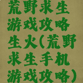 荒野求生游戏攻略生火(荒野求生手机游戏攻略)
