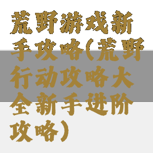 荒野游戏新手攻略(荒野行动攻略大全新手进阶攻略)