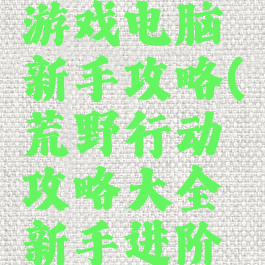 荒野行动游戏电脑新手攻略(荒野行动攻略大全新手进阶攻略)