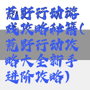 荒野行动游戏攻略秘籍(荒野行动攻略大全新手进阶攻略)