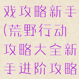 荒野行动游戏攻略新手(荒野行动攻略大全新手进阶攻略)