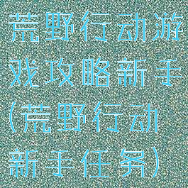 荒野行动游戏攻略新手(荒野行动新手任务)