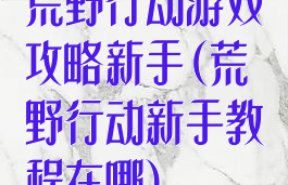 荒野行动游戏攻略新手(荒野行动新手教程在哪)