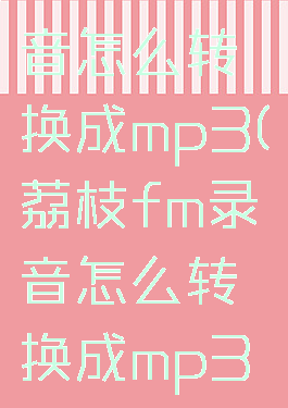 荔枝fm录音怎么转换成mp3(荔枝fm录音怎么转换成mp3格式)