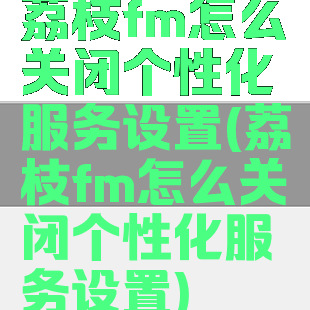 荔枝fm怎么关闭个性化服务设置(荔枝fm怎么关闭个性化服务设置)