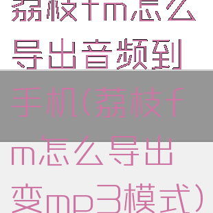 荔枝fm怎么导出音频到手机(荔枝fm怎么导出变mp3模式)