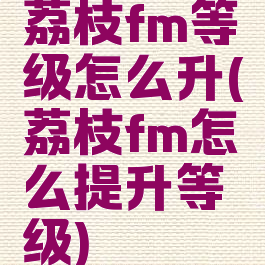 荔枝fm等级怎么升(荔枝fm怎么提升等级)