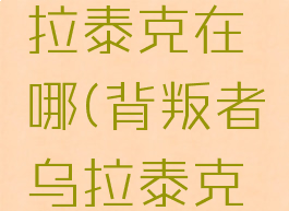 背叛者乌拉泰克在哪(背叛者乌拉泰克在哪打)