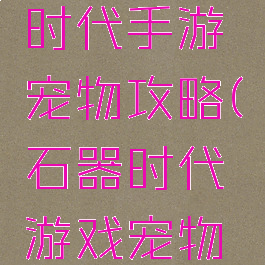 腾讯石器时代手游宠物攻略(石器时代游戏宠物大全)