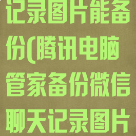 腾讯电脑管家备份微信聊天记录图片能备份(腾讯电脑管家备份微信聊天记录图片能备份到手机吗)