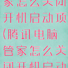 腾讯电脑管家怎么关闭开机启动项(腾讯电脑管家怎么关闭开机启动项功能)
