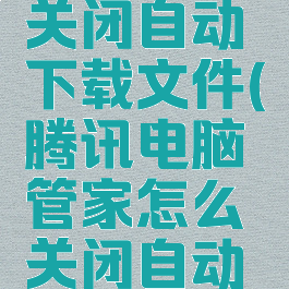 腾讯电脑管家怎么关闭自动下载文件(腾讯电脑管家怎么关闭自动下载文件夹)