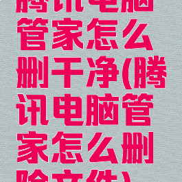 腾讯电脑管家怎么删干净(腾讯电脑管家怎么删除文件)