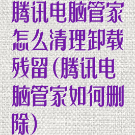 腾讯电脑管家怎么清理卸载残留(腾讯电脑管家如何删除)