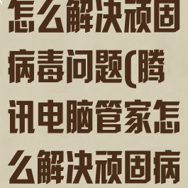 腾讯电脑管家怎么解决顽固病毒问题(腾讯电脑管家怎么解决顽固病毒问题啊)