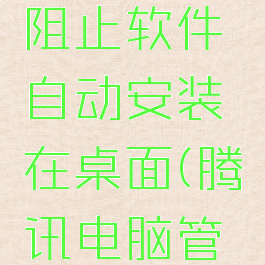 腾讯电脑管家怎么阻止软件自动安装在桌面(腾讯电脑管家怎么阻止弹窗)