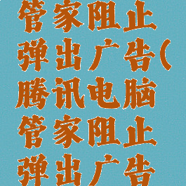 腾讯电脑管家阻止弹出广告(腾讯电脑管家阻止弹出广告怎么关闭)