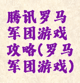 腾讯罗马军团游戏攻略(罗马军团游戏)