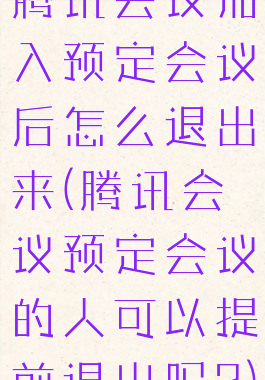 腾讯会议加入预定会议后怎么退出来(腾讯会议预定会议的人可以提前退出吗?)