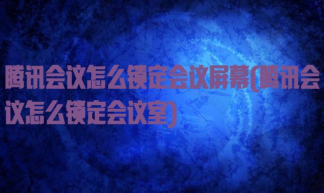 腾讯会议怎么锁定会议屏幕(腾讯会议怎么锁定会议室)