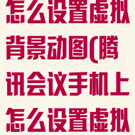 腾讯会议手机怎么设置虚拟背景动图(腾讯会议手机上怎么设置虚拟背景)