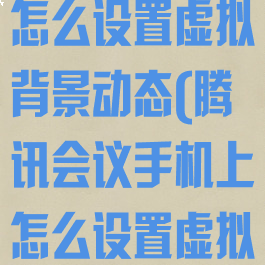 腾讯会议手机怎么设置虚拟背景动态(腾讯会议手机上怎么设置虚拟背景)