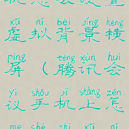 腾讯会议手机怎么设置虚拟背景横屏(腾讯会议手机上怎么设置虚拟背景)