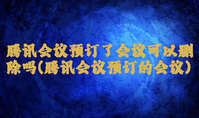 腾讯会议预订了会议可以删除吗(腾讯会议预订的会议)