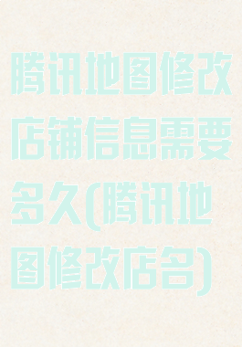 腾讯地图修改店铺信息需要多久(腾讯地图修改店名)