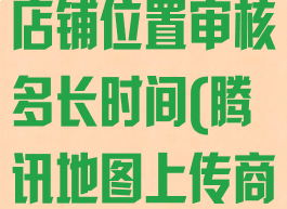 腾讯地图上传店铺位置审核多长时间(腾讯地图上传商家)