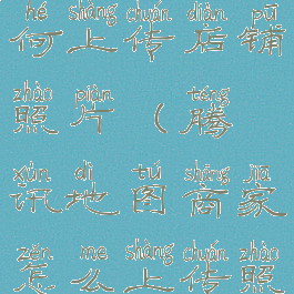 腾讯地图如何上传店铺照片(腾讯地图商家怎么上传照片)