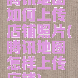 腾讯地图如何上传店铺照片(腾讯地图怎样上传店铺)