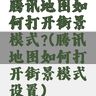 腾讯地图如何打开街景模式?(腾讯地图如何打开街景模式设置)