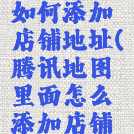 腾讯地图如何添加店铺地址(腾讯地图里面怎么添加店铺地址)