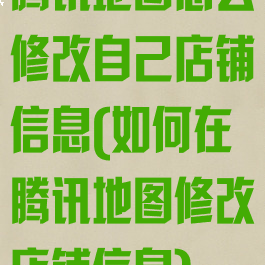 腾讯地图怎么修改自己店铺信息(如何在腾讯地图修改店铺信息)