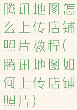 腾讯地图怎么上传店铺照片教程(腾讯地图如何上传店铺照片)