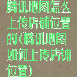 腾讯地图怎么上传店铺位置的(腾讯地图如何上传店铺位置)