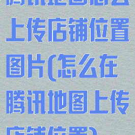 腾讯地图怎么上传店铺位置图片(怎么在腾讯地图上传店铺位置)