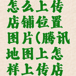 腾讯地图怎么上传店铺位置图片(腾讯地图上怎样上传店铺照片)