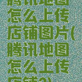 腾讯地图怎么上传店铺图片(腾讯地图怎么上传店铺?)