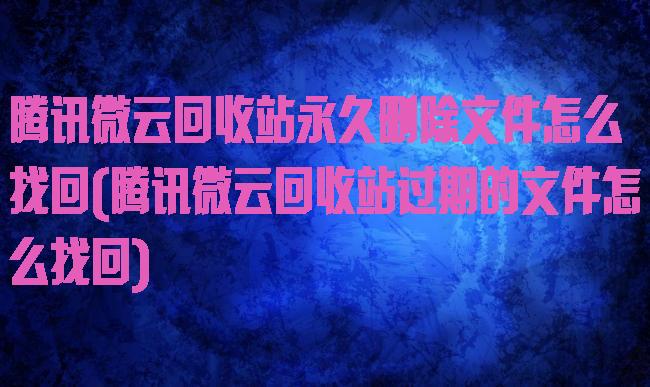 腾讯微云回收站永久删除文件怎么找回(腾讯微云回收站过期的文件怎么找回)