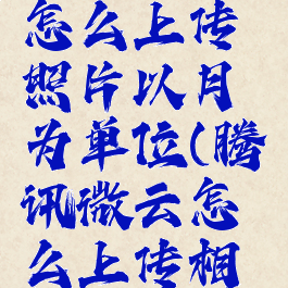 腾讯微云怎么上传照片以月为单位(腾讯微云怎么上传相册)