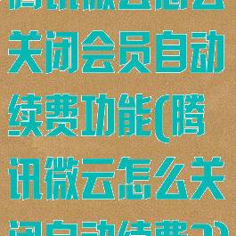 腾讯微云怎么关闭会员自动续费功能(腾讯微云怎么关闭自动续费?)
