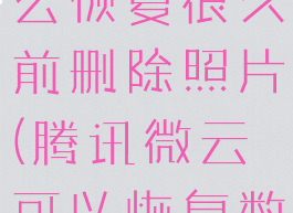 腾讯微云怎么恢复很久前删除照片(腾讯微云可以恢复数据吗)